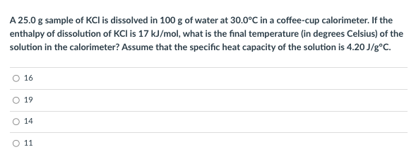 A 25.0 g sample of KCI is dissolved in 100 g of water at 30.0°C in a coffee-cup calorimeter. If the
enthalpy of dissolution of KCI is 17 kJ/mol, what is the final temperature (in degrees Celsius) of the
solution in the calorimeter? Assume that the specific heat capacity of the solution is 4.20 J/g°C.
16
O 19
O
14
O 11