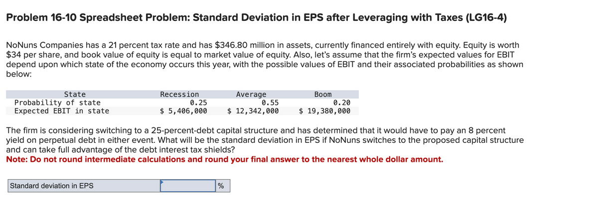 Problem 16-10 Spreadsheet Problem: Standard Deviation in EPS after Leveraging with Taxes (LG16-4)
NoNuns Companies has a 21 percent tax rate and has $346.80 million in assets, currently financed entirely with equity. Equity is worth
$34 per share, and book value of equity is equal to market value of equity. Also, let's assume that the firm's expected values for EBIT
depend upon which state of the economy occurs this year, with the possible values of EBIT and their associated probabilities as shown
below:
State
Probability of state
Expected EBIT in state
Recession
$5,406,000
Standard deviation in EPS
0.25
Average
0.55
$ 12,342,000
%
Boom
The firm is considering switching to a 25-percent-debt capital structure and has determined that it would have to pay an 8 percent
yield on perpetual debt in either event. What will be the standard deviation in EPS if NoNuns switches to the proposed capital structure
and can take full advantage of the debt interest tax shields?
Note: Do not round intermediate calculations and round your final answer to the nearest whole dollar amount.
0.20
$ 19,380,000