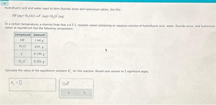 Hydrofluoric acid and water react to form fluoride anion and hydronium cation, like this:
HF (aq) + H₂O (1) F (aq) + H₂O (aq)
At a certain temperature, a chemist finds that a 6.5 L reaction vessel containing an aqueous solution of hydrofluoric acid, water, fluoride anion, and hydronium
cation at equilibrium has the following composition:
compound
amount
HF
1.64 g
H₂O
639. g
F
0.199 g
H,O'
0.384 g
Calculate the value of the equilibrium constant K. for this reaction. Round your answer to 2 significant digits.
K-O
0.
X