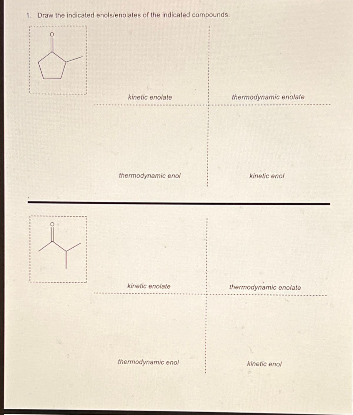 1. Draw the indicated enols/enolates of the indicated compounds.
kinetic enolate
thermodynamic enolate
thermodynamic enol
kinetic enol
kinetic enolate
thermodynamic enolate
thermodynamic enol
kinetic enol