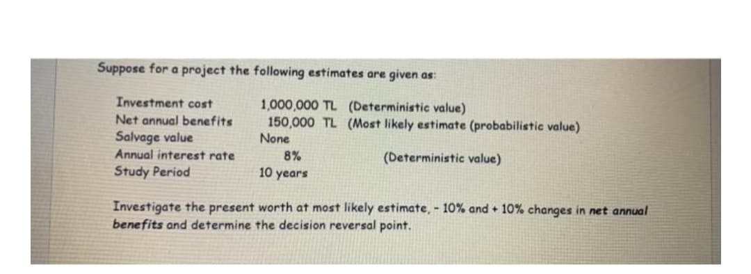 Suppose for a project the following estimates are given as:
Investment cost
1,000,000 TL (Deterministic value)
150,000 TL (Most likely estimate (probabilistic value)
None
Net annual benefits
Salvage value
Annual interest rate
8%
(Deterministic value)
Study Period
10 years
Investigate the present worth at most likely estimate, - 10% and + 10% changes in net annual
benefits and determine the decision reversal point.

