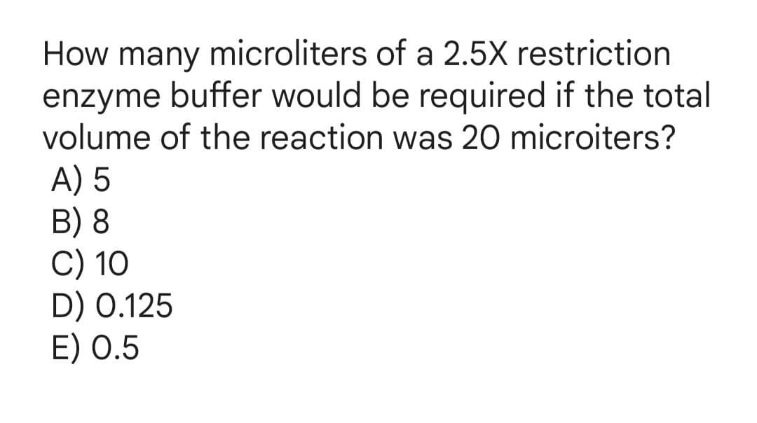 How many microliters of a 2.5X restriction
enzyme buffer would be required if the total
volume of the reaction was 20 microiters?
A) 5
B) 8
C) 10
D) 0.125
E) 0.5
