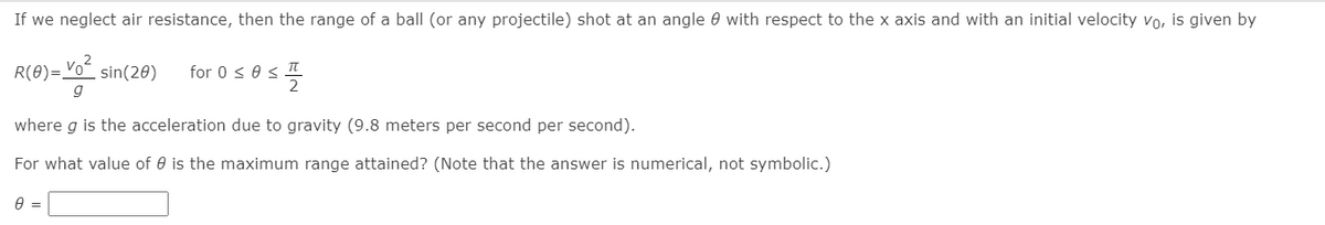 If we neglect air resistance, then the range of a ball (or any projectile) shot at an angle 0 with respect to the x axis and with an initial velocity vo, is given by
R(0)=Voʻ sin(20)
for 0 < e s II
g
where g is the acceleration due to gravity (9.8 meters per second per second).
For what value of 0 is the maximum range attained? (Note that the answer is numerical, not symbolic.)
