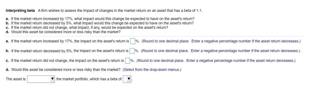 Interpreting beta A firm wishes to assess the impact of changes in the market return on an asset that has a beta of 1.1.
a. If the market return increased by 17%, what impact would this change be expected to have on the asset's return?
b. If the market return decreased by 5%, what impact would this change be expected to have on the asset's return?
c. If the market return did not change, what impact, if any, would be expected on the asset's return?
d. Would this asset be considered more or less risky than the market?
a. If the market return increased by 17%, the impact on the asset's return is
%. (Round to one decimal place. Enter a negative percentage number if the asset return decreases.)
b. If the market return decreased by 5%, the impact on the asset's return is
%. (Round to one decimal place. Enter a negative percentage number if the asset retum decreases.)
c. If the market return did not change, the impact on the asset's return is %. (Round to one decimal place. Enter a negative percentage number if the asset return decreases.)
d. Would this asset be considered more or less risky than the market? (Select from the drop-down menus.)
The asset is
the market portfolio, which has a beta of
