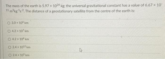 The mass of the earth is 5.97 x 1024 kg: the universal gravitational constant has a value of 6.67 x 10°
11 m³kg ¹52. The distance of a geostationary satellite from the centre of the earth is:
2.
O 3.0 × 104 km
4.2 x 107 km
4.2 x 104 km
O 2.4 x 10¹2 km
2.4 x 105 km