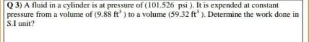 Q 3) A fluid in a cylinder is at pressure of (101.526 psi). It is expended at constant
pressure from a volume of (9.88 ft) to a volume (59.32 ft). Determine the work done in
S.I unit?
