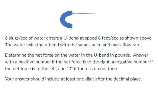 C
6 slugs/sec of water enters a U-bend at speed 8 feet/sec as shown above.
The water exits the u-bend with the same speed and mass flow rate.
Determine the net force on the water in the U-bend in pounds. Answer
with a positive number if the net force is to the right, a negative number if
the net force is to the left, and "O" if there is no net force.
Your answer should include at least one digit after the decimal place.