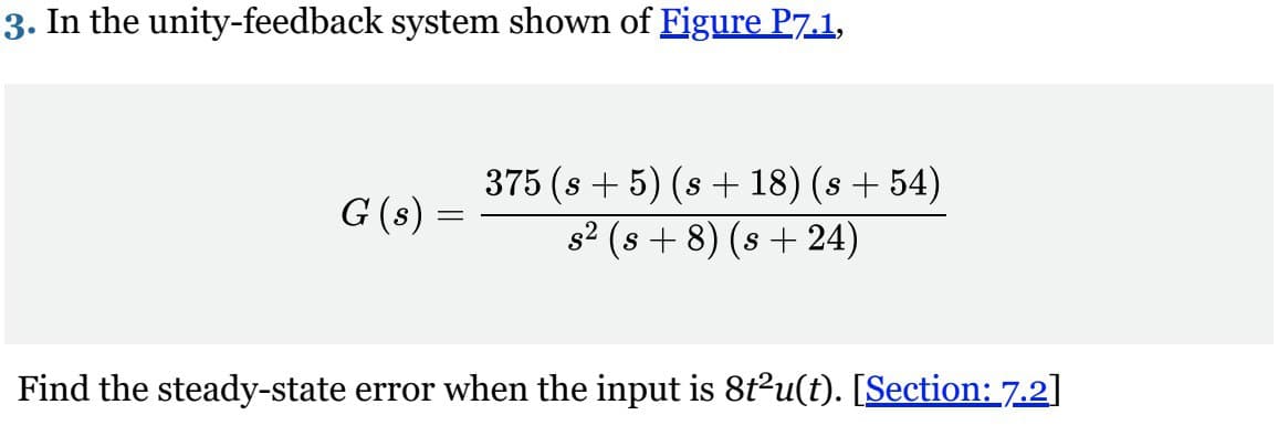 3. In the unity-feedback system shown of Figure P7.1,
G (s) =
375 (s + 5) (s+18) (s +54)
s² (s+8) (s+24)
Find the steady-state error when the input is 8t²u(t). [Section: 7.2]