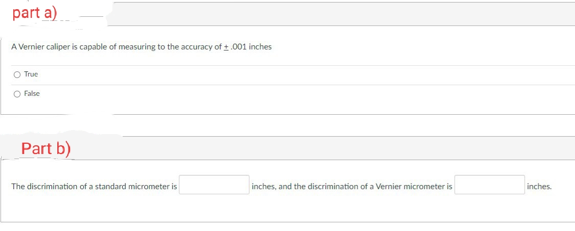 part a)
A Vernier caliper is capable of measuring to the accuracy of +.001 inches
O True
O False
Part b)
The discrimination of a standard micrometer is
inches, and the discrimination of a Vernier micrometer is
inches.