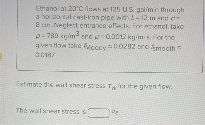 Ethanol at 20°C flows at 125 U.S. gal/min through
a horizontal cast-iron pipe with L = 12 m and d=
8 cm. Neglect entrance effects. For ethanol, take
p=789 kg/m³ and μ = 0.0012 kg/m-s. For the
given flow take fMoody≈ 0.0282 and smooth
0.0187.
Estimate the wall shear stress Tw for the given flow.
The wall shear stress is
Pa.
