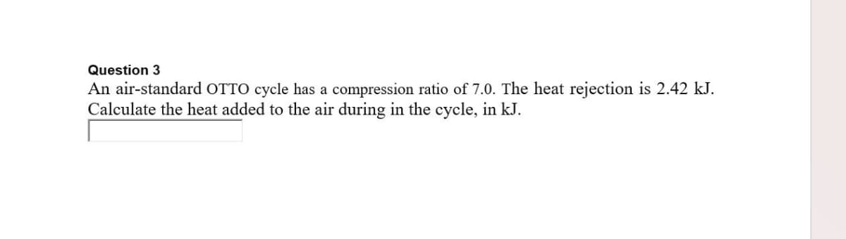 Question 3
An air-standard OTTO cycle has a compression ratio of 7.0. The heat rejection is 2.42 kJ.
Calculate the heat added to the air during in the cycle, in kJ.