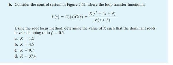 6. Consider the control system in Figure 7.62, where the loop transfer function is
K(s² +58 + 9)
s² (s + 3)
L(s) = G(s)G(s)
Using the root locus method, determine the value of K such that the dominant roots
have a damping ratio ? = 0.5.
a. K = 1.2
b. K = 4.5
C. K = 9.7
d. K = 37.4