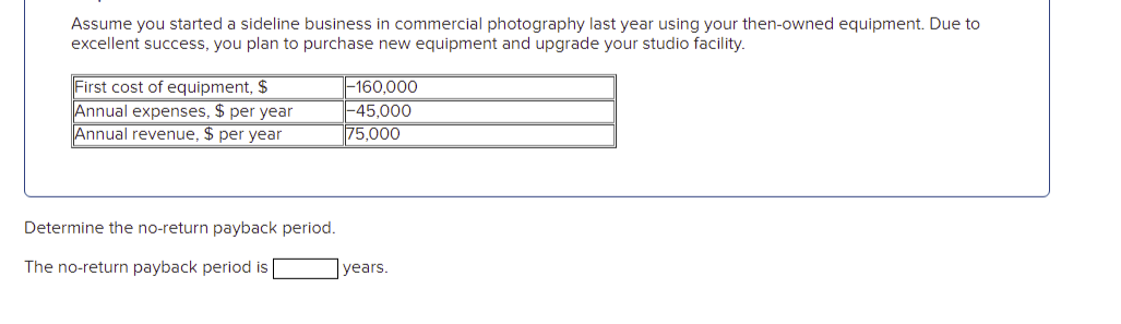 Assume you started a sideline business in commercial photography last year using your then-owned equipment. Due to
excellent success, you plan to purchase new equipment and upgrade your studio facility.
First cost of equipment, $
Annual expenses, $ per year
Annual revenue, $ per year
|-160,000
|-45.000
75,000
Determine the no-return payback period.
The no-return payback period is |
years.
