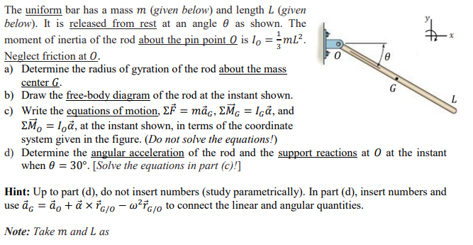 The uniform bar has a mass m (given below) and length L (given
below). It is released from rest at an angle 0 as shown. The
moment of inertia of the rod about the pin point 0 is I, =-ml².
Neglect friction at 0.
a) Determine the radius of gyration of the rod about the mass
center G.
b) Draw the free-body diagram of the rod at the instant shown.
c) Write the equations of motion, EF = māc, EM, = Içã, and
EM, = 1,ã, at the instant shown, in terms of the coordinate
system given in the figure. (Do not solve the equations!)
d) Determine the angular acceleration of the rod and the support reactions at 0 at the instant
when 0 = 30°. [Solve the equations in part (c)!]
G
Hint: Up to part (d), do not insert numbers (study parametrically). In part (d), insert numbers and
use ãc = ão + ả x°c0 – w?Fcj0 to connect the linear and angular quantities.
Note: Take m and L as

