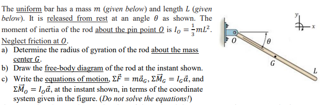The uniform bar has a mass m (given below) and length L (given
below). It is released from rest at an angle e as shown. The
moment of inertia of the rod about the pin point 0 is Io = -ml².
Neglect friction at 0.
a) Determine the radius of gyration of the rod about the mass
center G.
b) Draw the free-body diagram of the rod at the instant shown.
c) Write the equations of motion, EF = māc, EM, = Içå, and
EM, = 1,å, at the instant shown, in terms of the coordinate
system given in the figure. (Do not solve the equations!)
G

