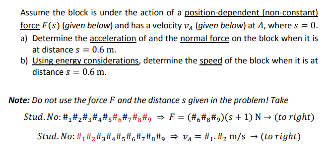 Assume the block is under the action of a position-dependent (non-constant)
force F(s) (given below) and has a velocity va (given below) at A, where s = 0.
a) Determine the acceleration of and the normal force on the block when it is
at distance s = 0.6 m.
b) Using energy considerations, determine the speed of the block when it is at
distance s = 0.6 m.
Note: Do not use the force F and the distance s given in the problem! Take
Stud. No: #,#,#3#4#5#6#,#g#9 =→ F = (#6#g#9)(s + 1) N → (to right)
Stud. No: #,#2#,#4#;#6#,#g#9 = v¼ = #1.#2 m/s → (to right)
