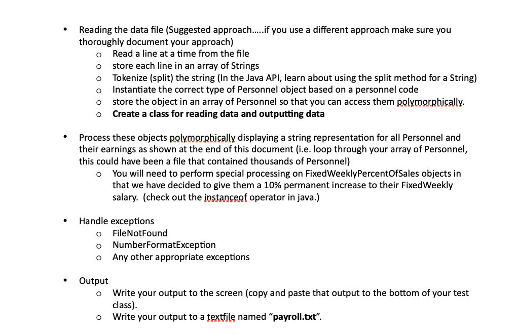 .
Reading the data file (Suggested approach.....if you use a different approach make sure you
thoroughly document your approach)
O
Read a line at a time from the file
O
store each line in an array of Strings
O
Tokenize (split) the string (In the Java API, learn about using the split method for a String)
Instantiate the correct type of Personnel object based on a personnel code
O
O
store the object in an array of Personnel so that you can access them polymorphically.
Create a class for reading data and outputting data
O
Process these objects polymorphically displaying a string representation for all Personnel and
their earnings as shown at the end of this document (i.e. loop through your array of Personnel,
this could have been a file that contained thousands of Personnel)
O
You will need to perform special processing on FixedWeekly PercentOfSales objects in
that we have decided to give them a 10% permanent increase to their Fixed Weekly
salary. (check out the instanceof operator in java.)
Handle exceptions
FileNotFound
O
NumberFormatException
O
Any other appropriate exceptions
Output
O
Write your output to the screen (copy and paste that output to the bottom of your test
class).
O
Write your output to a textfile named "payroll.txt".