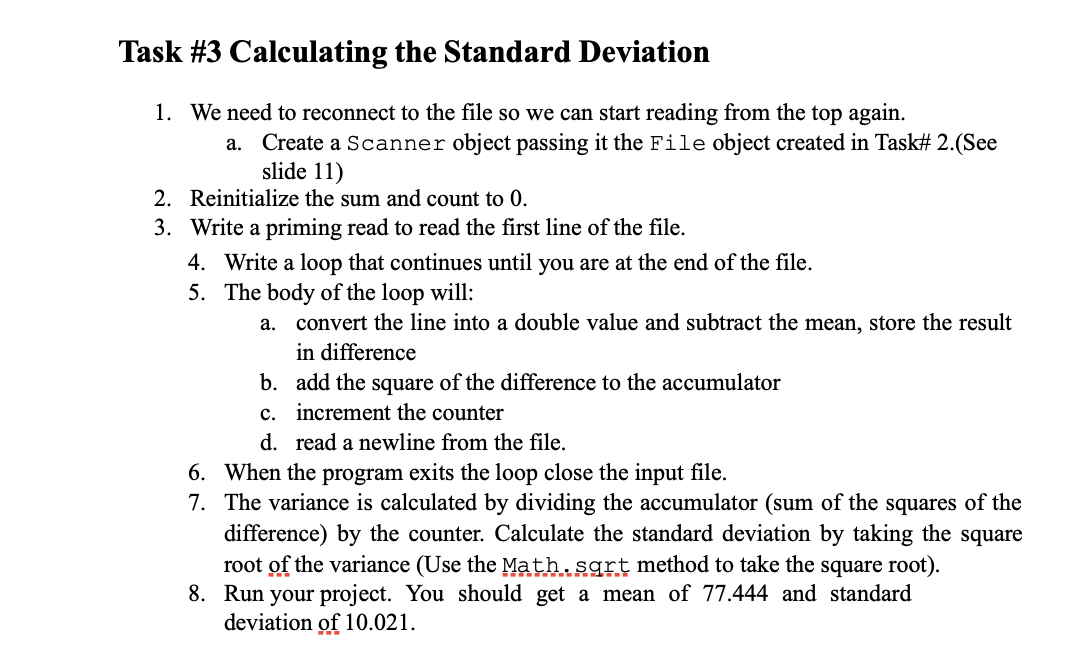 Task #3 Calculating the Standard Deviation
1. We need to reconnect to the file so we can start reading from the top again.
Create a Scanner object passing it the File object created in Task# 2.(See
slide 11)
а.
2. Reinitialize the sum and count t 0.
3. Write a priming read to read the first line of the file.
4. Write a loop that continues until you are at the end of the file.
5. The body of the loop will:
а.
convert the line into a double value and subtract the mean, store the result
in difference
b. add the square of the difference to the accumulator
c. increment the counter
d. read a newline from the file.
6. When the program exits the loop close the input file.
7. The variance is calculated by dividing the accumulator (sum of the squares of the
difference) by the counter. Calculate the standard deviation by taking the square
root of the variance (Use the Math.sgrt method to take the square root).
8. Run your project. You should get a mean of 77.444 and standard
deviation of 10.021.
