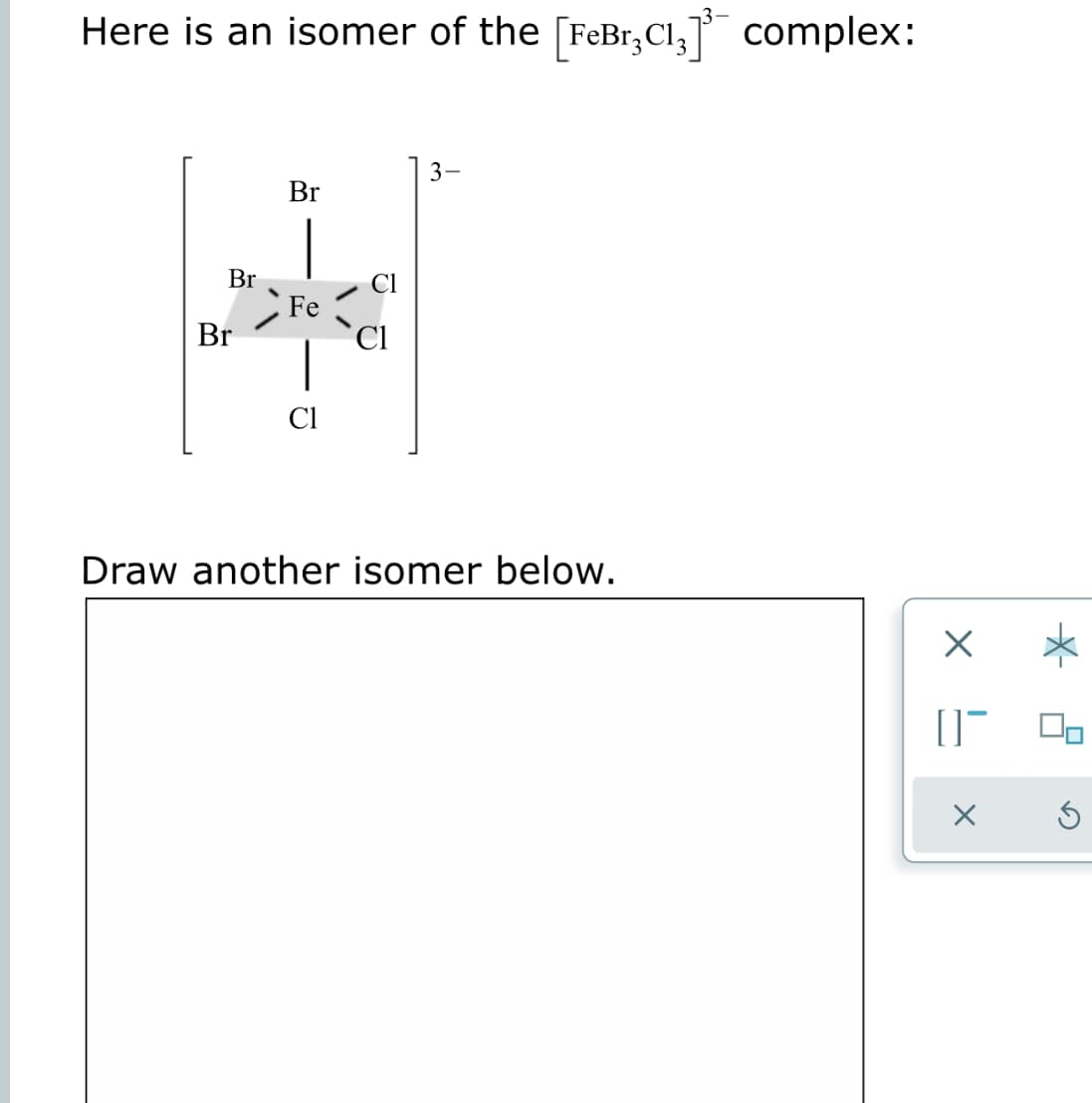 Here is an isomer of the [FeBr,CI, complex:
3-
Br
Br
Fe
Br
Cl
Cl
Draw another isomer below.
