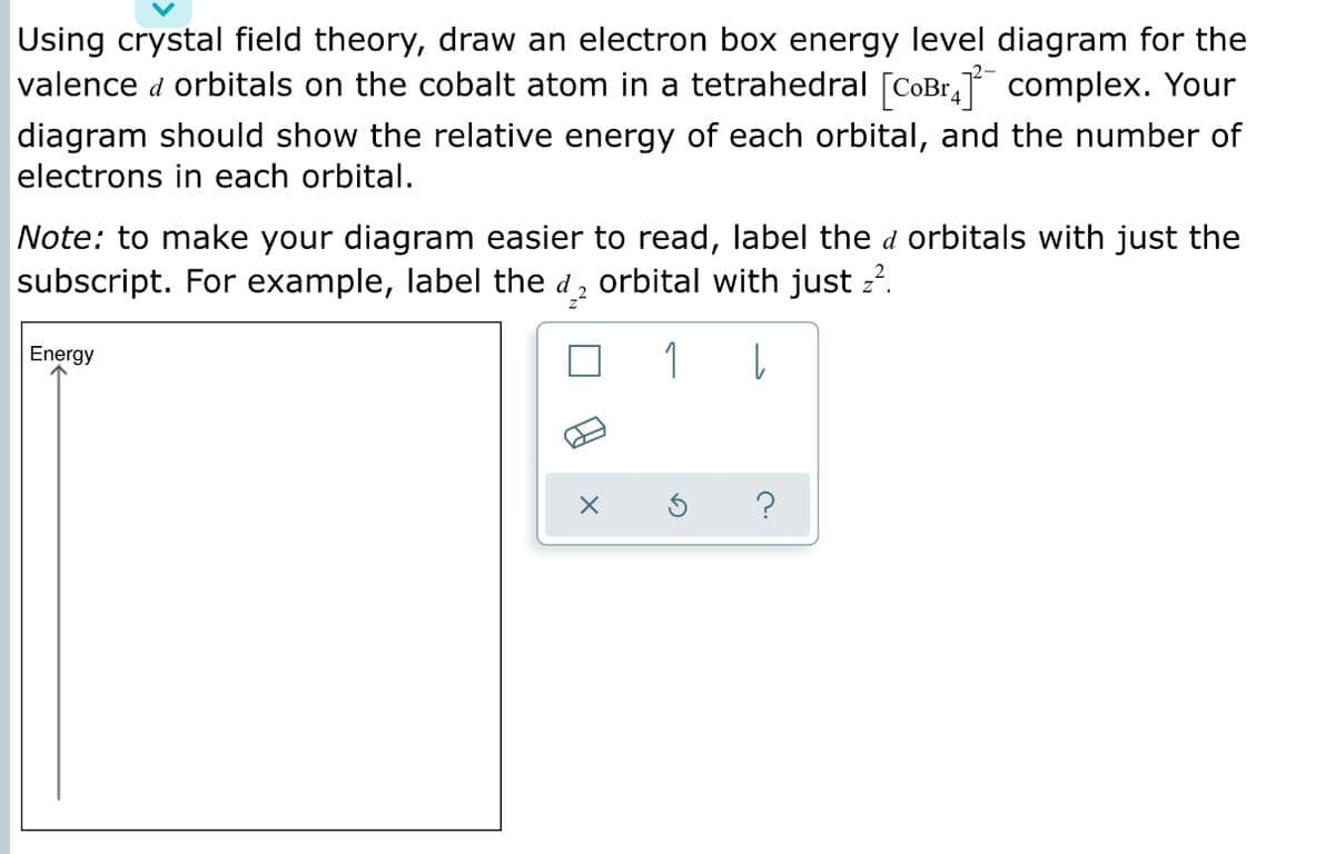 Using crystal field theory, draw an electron box energy level diagram for the
valence d orbitals on the cobalt atom in a tetrahedral [CoBr, complex. Your
diagram should show the relative energy of each orbital, and the number of
electrons in each orbital.
Note: to make your diagram easier to read, label the d orbitals with just the
subscript. For example, label the d, orbital with just z?.
Energy
1
