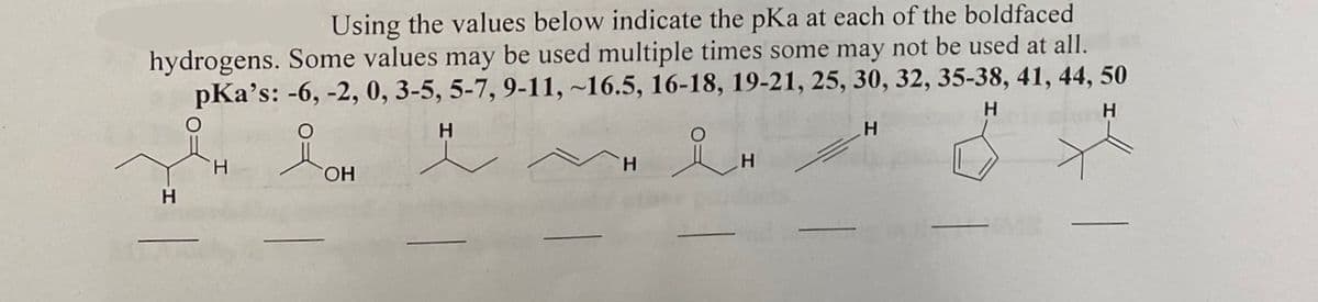 Using the values below indicate the pKa at each of the boldfaced
hydrogens. Some values may be used multiple times some may not be used at all.
pka's: -6, -2, 0, 3-5, 5-7, 9-11, ~16.5, 16-18, 19-21, 25, 30, 32, 35-38, 41, 44, 50
H
H
H
& H
H
H
iOH
OH
H