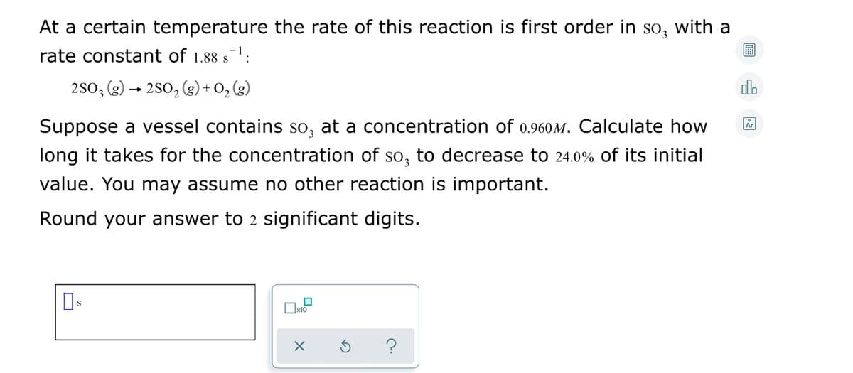 At a certain temperature the rate of this reaction is first order in so, with a
rate constant of 1.88 s:
S
2 So, (g) → 2S0, (g) + O, (g)
alo
Suppose a vessel contains so, at a concentration of 0.960M. Calculate how
Ar
long it takes for the concentration of so, to decrease to 24.0% of its initial
value. You may assume no other reaction is important.
Round your answer to 2 significant digits.
?
