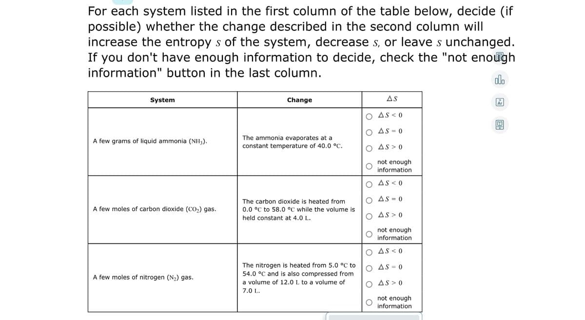 For each system listed in the first column of the table below, decide (if
possible) whether the change described in the second column will
increase the entropy s of the system, decrease s, or leave s unchanged.
If you don't have enough information to decide, check the "not enough
information" button in the last column.
olo
System
Change
AS
O AS < 0
O AS = 0
The ammonia evaporates at a
constant temperature of 40.0 °C.
A few grams of liquid ammonia (NH3).
O AS > 0
not enough
information
As < 0
O As = 0
The carbon dioxide is heated from
A few moles of carbon dioxide (CO2) gas.
0.0 °C to 58.0 °C while the volume is
O As > 0
held constant at 4.0 L.
not enough
information
AS < 0
The nitrogen is heated from 5.0 °C to
54.0 °C and is also compressed from
O AS = 0
A few moles of nitrogen (N2) gas.
a volume of 12.0 L to a volume of
O AS > 0
7.0 L.
not enough
information
