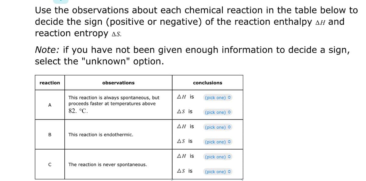 Use the observations about each chemical reaction in the table below to
decide the sign (positive or negative) of the reaction enthalpy AH and
reaction entropy as.
Note: if you have not been given enough information to decide a sign,
select the "unknown" option.
reaction
observations
conclusions
ΔΗ is
This reaction is always spontaneous, but
proceeds faster at temperatures above
(pick one) O
A
82. °C.
AS is
(pick one) O
ΔΗ is
(pick one) O
В
This reaction is endothermic.
AS is
(pick one) O
ΔΗ is
(pick one) O
The reaction is never spontaneous.
AS is
(pick one) O
