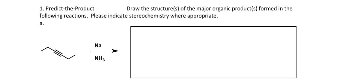 1. Predict-the-Product
Draw the structure(s) of the major organic product(s) formed in the
following reactions. Please indicate stereochemistry where appropriate.
a.
Na
NH3