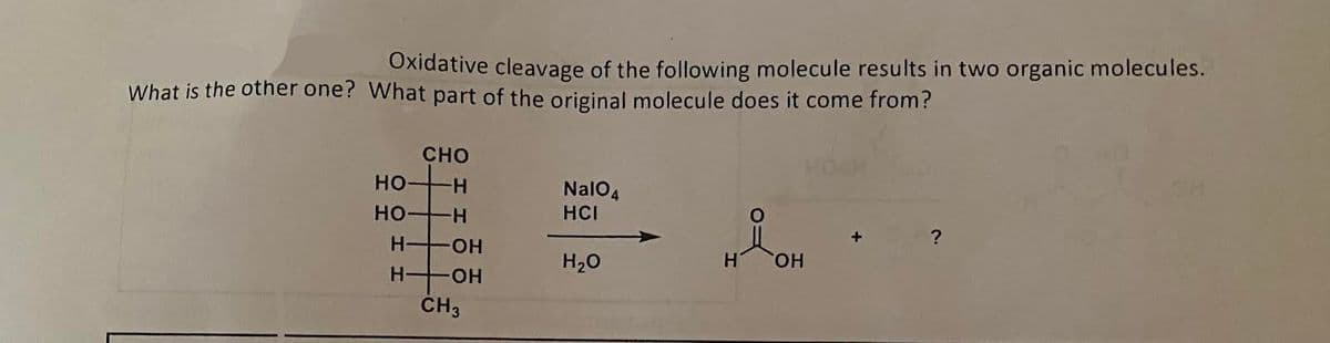 Oxidative cleavage of the following molecule results in two organic molecules.
What is the other one? What part of the original molecule does it come from?
НО
НО
CHO
-Н
TH
H-4
Н
-ОН
ОН
CH3
NalO4
НСI
H2O
Н ОН
+
?