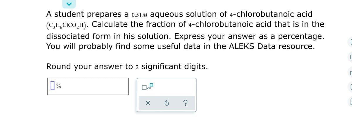 A student prepares a 0.51 M aqueous solution of 4-chlorobutanoic acid
(C;H,CICO,H). Calculate the fraction of 4-chlorobutanoic acid that is in the
dissociated form in his solution. Express your answer as a percentage.
You will probably find some useful data in the ALEKS Data resource.
Round your answer to 2 significant digits.
?
