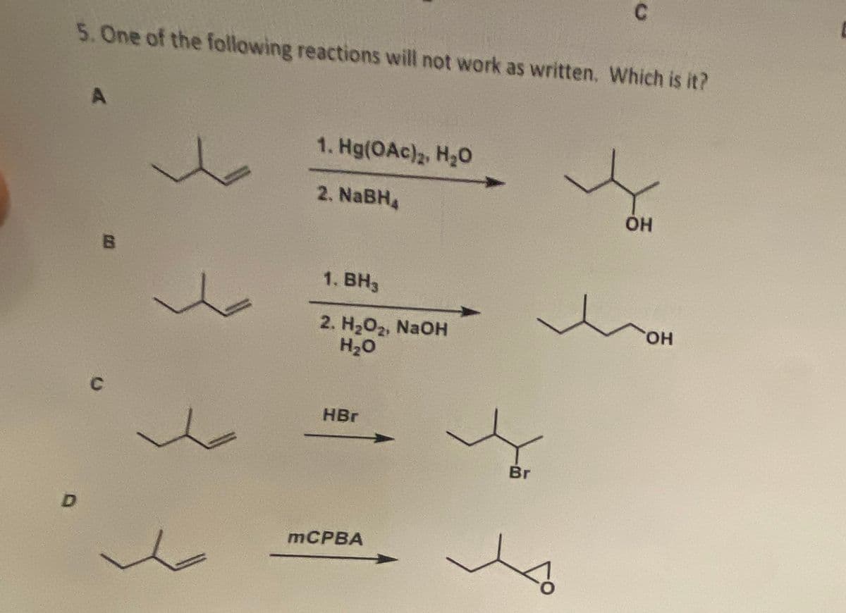 5. One of the following reactions will not work as written. Which is it?
D
A
B
C
1. Hg(OAc)2, H2O
2. NaBH₂
1. BH3
2. H₂O₂, NaOH
H2O
HBr
mCPBA
C
Br
ОН
ОН