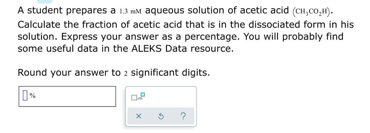 A student prepares a 1.3 mM aqueous solution of acetic acid (CH,CO,H).
Calculate the fraction of acetic acid that is in the dissociated form in his
solution. Express your answer as a percentage. You will probably find
some useful data in the ALEKS Data resource.
Round your answer to 2 significant digits.
x10
