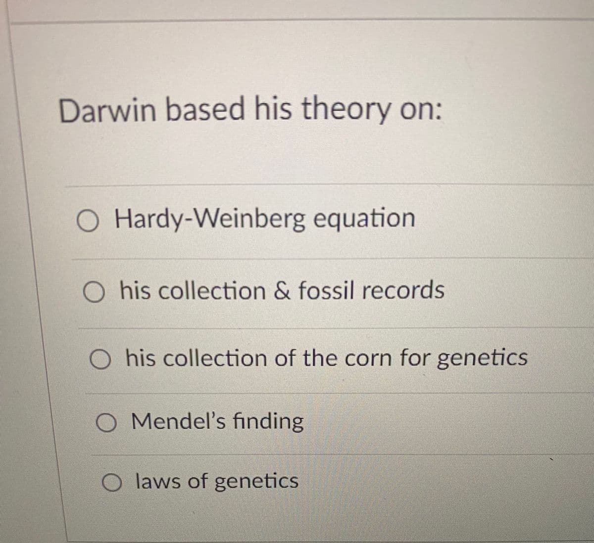 Darwin based his theory on:
O Hardy-Weinberg equation
O his collection & fossil records
O his collection of the corn for geneticS
O Mendel's finding
O laws of genetics
