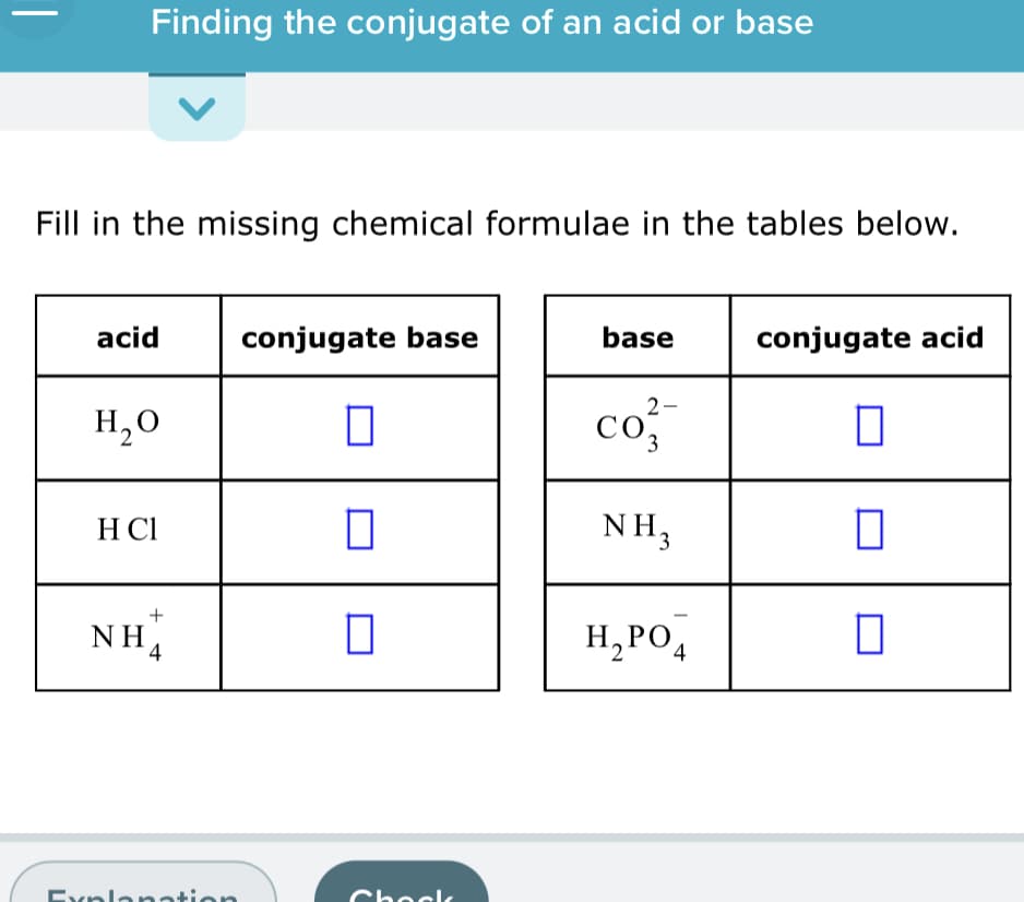 Finding the conjugate of an acid or base
Fill in the missing chemical formulae in the tables below.
acid
conjugate base
base
conjugate acid
2-
H,0
co
H CI
NH,
+
NH4
H,PO4
Explanation
Chocl,
