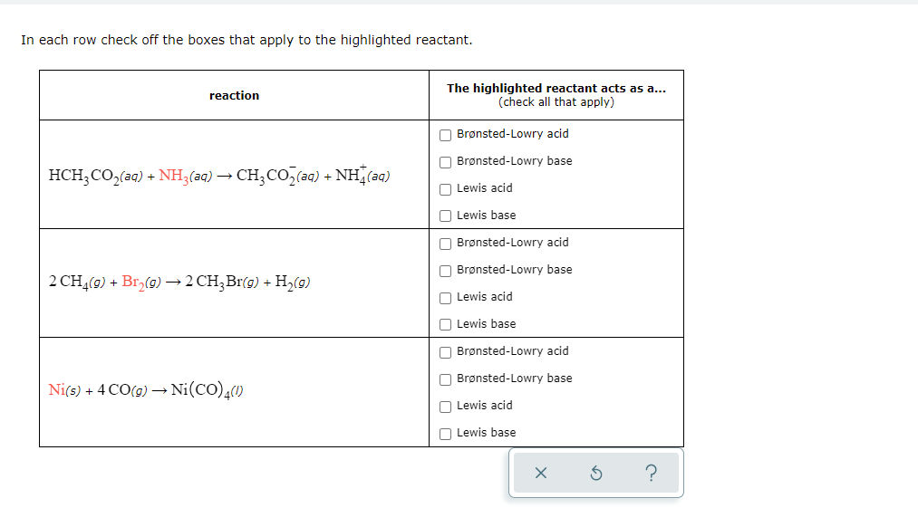 In each row check off the boxes that apply to the highlighted reactant.
The highlighted reactant acts as a...
(check all that apply)
reaction
O Brønsted-Lowry acid
O Brønsted-Lowry base
HCH;CO,(aq) + NH;(2q) → CH;CO,(aq) + NH (aq)
O Lewis acid
O Lewis base
O Brønsted-Lowry acid
O Brønsted-Lowry base
2 CHĄ(9) + Br,(0) –→2 CH;Br(9) + H,(g)
O Lewis acid
O Lewis base
O Brønsted-Lowry acid
O Brønsted-Lowry base
Ni(s) + 4 CO(g) –→ Ni(CO),()
O Lewis acid
O Lewis base
