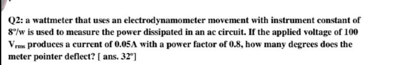 Q2: a wattmeter that uses an electrodynamometer movement with instrument constant of
8°/w is used to measure the power dissipated in an ac circuit. If the applied voltage of 100
Vrms produces a current of 0.05A with a power factor of 0.8, how many degrees does the
meter pointer deflect? [ ans. 32°]
