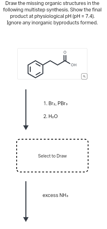 Draw the missing organic structures in the
following multistep synthesis. Show the final
product at physiological pH (pH = 7.4).
Ignore any inorganic byproducts formed.
1. Br2, PBr3
2. H₂O
Select to Draw
excess NH3
OH
Q