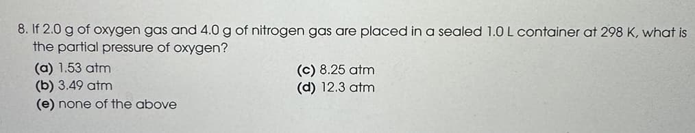 8. If 2.0 g of oxygen gas and 4.0 g of nitrogen gas are placed in a sealed 1.0 L container at 298 K, what is
the partial pressure of oxygen?
(a) 1.53 atm
(b) 3.49 atm
(e) none of the above
(c) 8.25 atm
(d) 12.3 atm