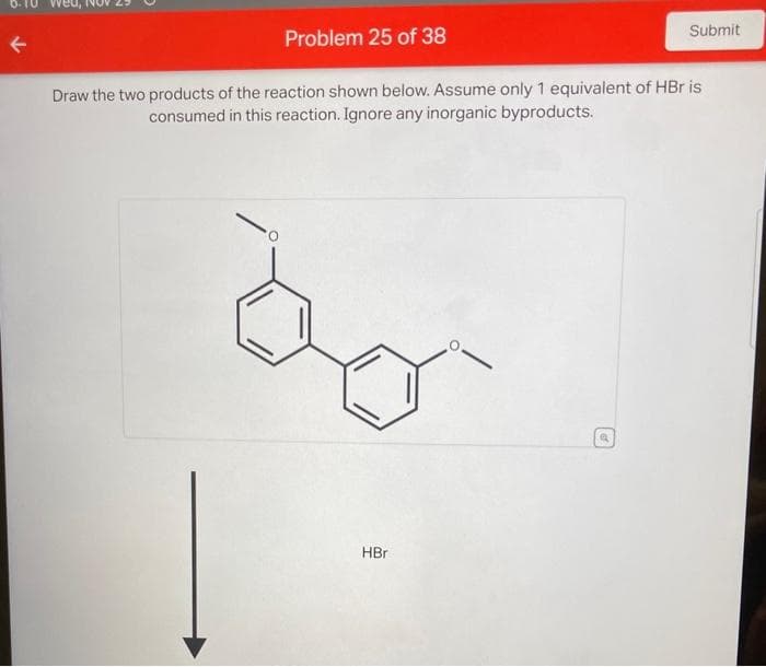 Problem 25 of 38
Draw the two products of the reaction shown below. Assume only 1 equivalent of HBr is
consumed in this reaction. Ignore any inorganic byproducts.
HBr
Submit
Q