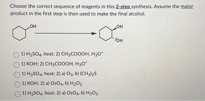 Choose the correct sequence of reagents in this 2-step synthesis. Assume the major
product in the first step is then used to make the final alcohol.
OH
1) H₂SO4, heat; 2) CH3COOOH, H3O+
1) KOH; 2) CH3COOOH, H3O+
1) H₂SO4, heat; 2) a) O3, b) (CH3)2S
1) KOH; 2) a) OsO4, b) H₂O2
1) H₂SO4, heat; 2) a) OsO4, b) H₂O2
OH
/OH