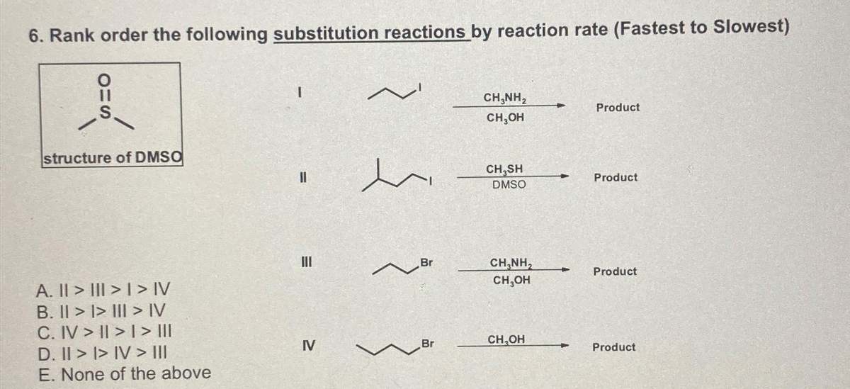 6. Rank order the following substitution reactions by reaction rate (Fastest to Slowest)
OHS
structure of DMSO
A. || > | > | > IV
B. II >> III > IV
C. IV > II > | > ||II
D. II >> IV > III
E. None of the above
I
||
III
IV
~
en
Br
~
Br
CH,NH,
CH₂OH
CH₂SH
DMSO
CHÍNH,
CH₂OH
CH₂OH
+
Product
Product
Product
Product