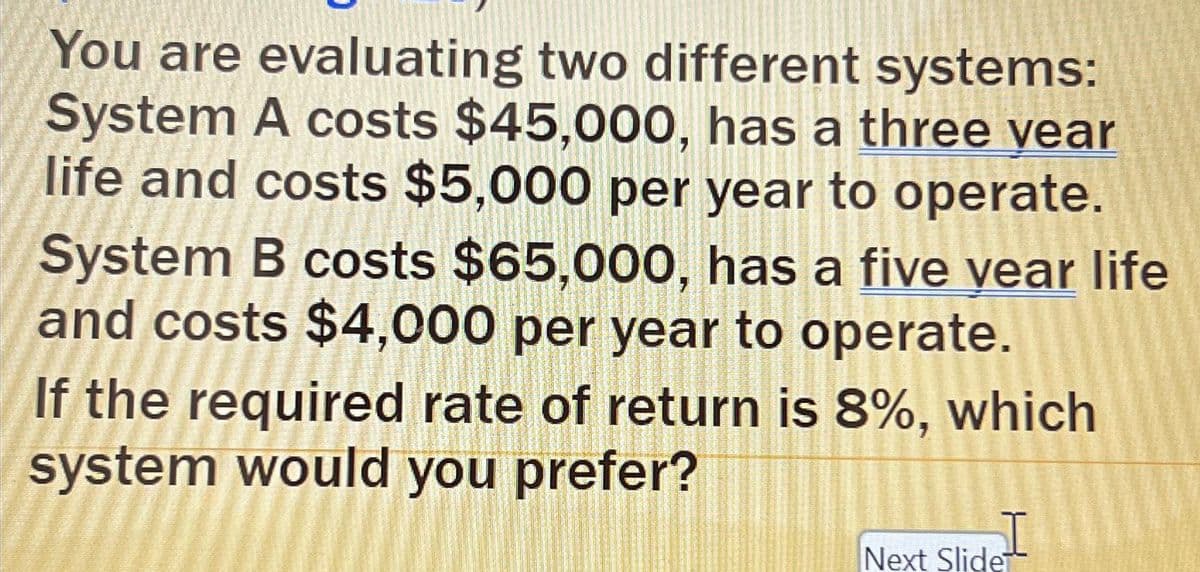 You are evaluating two different systems:
System A costs $45,000, has a three year
life and costs $5,000 per year to operate.
System B costs $65,000, has a five year life
and costs $4,000 per year to operate.
If the required rate of return is 8%, which
system would you prefer?
I
Next Slide