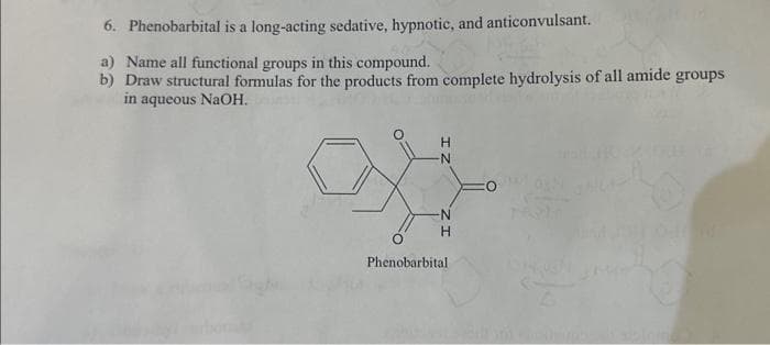 6. Phenobarbital is a long-acting sedative, hypnotic, and anticonvulsant.
a) Name all functional groups in this compound.
b) Draw structural formulas for the products from complete hydrolysis of all amide groups
in aqueous NaOH.
H
-N
N
H
Phenobarbital