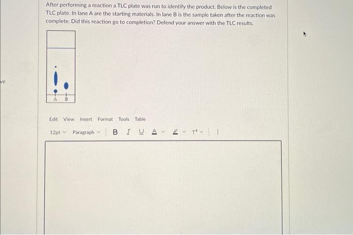 ve
After performing a reaction a TLC plate was run to identify the product. Below is the completed
TLC plate. In lane A are the starting materials. In lane B is the sample taken after the reaction was
complete. Did this reaction go to completion? Defend your answer with the TLC results.
Edit View Insert Format Tools Table
12pt Paragraph BIUA
V
>
2 T²:
