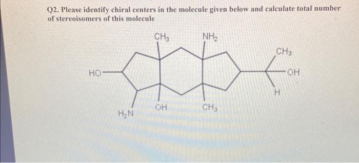 Q2. Please identify chiral centers in the molecule given below and calculate total number
of stereoisomers of this molecule
HO-
H₂N
CH3
OH
NH₂
CH3
CH3
H
OH