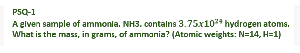 PSQ-1
A given sample of ammonia, NH3, contains 3.75x1024 hydrogen atoms.
What is the mass, in grams, of ammonia? (Atomic weights: N=14, H=1)
