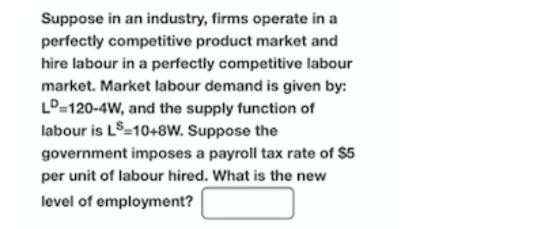 Suppose in an industry, firms operate in a
perfectly competitive product market and
hire labour in a perfectly competitive labour
Market labour demand is given by:
LD=120-4W, and the supply function of
labour is LS=10+8w. Suppose the
government imposes a payroll tax rate of $5
market. N
per unit of labour hired. What is the new
level of employment?

