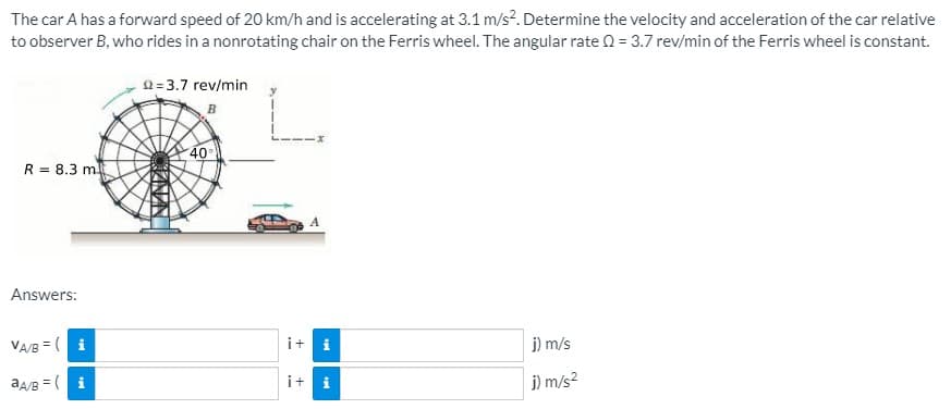 The car A has a forward speed of 20 km/h and is accelerating at 3.1 m/s?. Determine the velocity and acceleration of the car relative
to observer B, who rides in a nonrotating chair on the Ferris wheel. The angular rate 0 = 3.7 rev/min of the Ferris wheel is constant.
2=3.7 rev/min
40
R = 8.3 m
Answers:
VA/B = ( i
i+ i
j) m/s
aA/B = ( i
i+
j) m/s?

