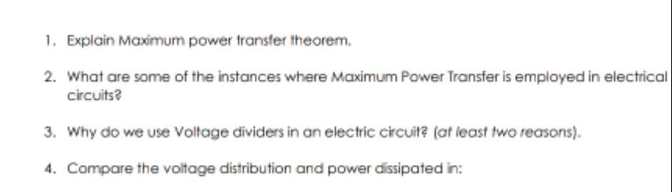1. Explain Maximum power transfer theorem.
2. What are some of the instances where Maximum Power Transfer is employed in electrical
circuits?
3. Why do we use Voltage dividers in an electric circuit? (at least two reasons).
4. Compare the voltage distribution and power dissipated in:
